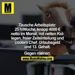 Tausche Arbeitsplatz:

25h/Woche, knapp 4000€ netto im Monat, mit netten Kollegen, freier Zeiteinteilung und coolem Chef