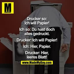 Drucker so: Ich will Papier!
Ich so: Du hast doch alles gedruckt.
Drucker: Ich will Papier!
Ich: Hier, Papier.
Drucker: 