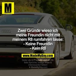 Zwei gründe warum ich meien Freundin nicht mit meinem R8 fahren lasse: 
- keine Freundin
- kein R8