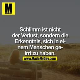 Schlimm ist nicht der Verlust, sondern die Erkenntnis, sich in einem Menschen geirrt zu haben.