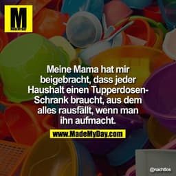 Meine Mama hat mir beigebracht, dass jeder Haushalt einen Tupperdosen-Schrank braucht, aus dem alles rausfällt, wenn man