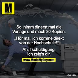 So, nimm dir erst mal die Vorlage und mach 30 Kopien.

"Hör mal, ich komme direkt von der Hochschule!"

Ah, Tschuldigung