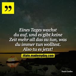 Eines Tages wachst du auf, und es gibt keine Zeit mehr all das zu tun, was du immer tun wolltest. Also tu es jetzt!