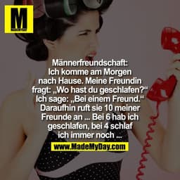Männerfreundschaft

Ich komme am Morgen nach Hause. Meine Freundin fragt: "Wo hast du geschlafen?" Ich sage: "Bei einem 