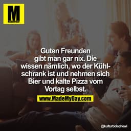 Guten Freunden gibt man gar nix. Die wissen nämlich, wo der Kühlschrank ist und nehmen sich Bier und kalte Pizza vom Vor