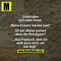 Unterhalten sich zwei Omas:

"Meine Enkelin heiratet bald."

"Oh toll. Woher kommt denn der Bräutigam?"

"Aus Fejsbuck, 