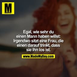 Egal, wie sehr Du einen Mann haben willst: Irgendwo sitzt eine Frau, die einen darauf trinkt, dass sie ihn los ist.
