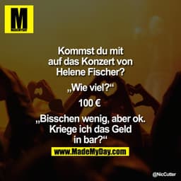 Kommst Du mit auf das Konzert von Helene Fischer?
„Wie viel?"
100€ 
„Bisschen wenig, aber ok.
Kriege ich das Geld in bar