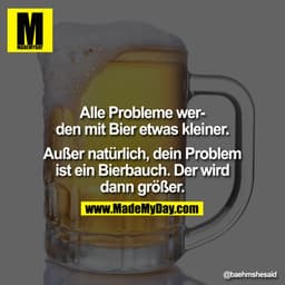 Alle Probleme werden mit Bier etwas kleiner. Außer natürlich, dein Problem ist ein Bierbauch. Der wird dann größer.