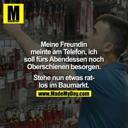 Meine Freundin
meinte am Telefon, ich
soll fürs Abendessen noch
Oberschienen besorgen.
Stehe nun etwas ratlos im Baumark
