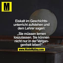 Eiskalt im Geschichtsunterricht aufstehen und dem Lehrer sagen: 
"Sie müssen lernen loszulassen. Sie können nicht nur in