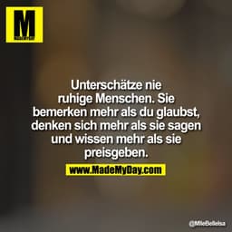 Unterschätze nie ruhige Menschen. Sie bemerken mehr als du glaubst, denken sich mehr als sie sagen und wissen mehr als s