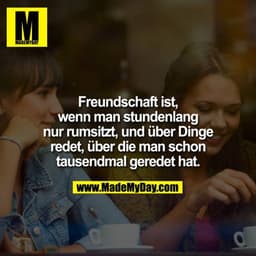 Freundschaft ist, wenn man stundenlang nur rumsitzt, und über Dinge redet, über die man schon tausendmal geredet hat.