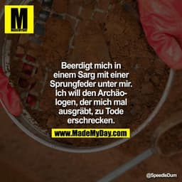 Beerdigt mich in einem Sarg mit einer Sprungfeder unter mir. Ich will den Archäologen, der mich mal ausgräbt, zu Tode er