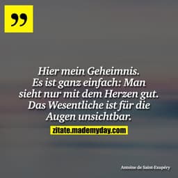 Hier mein Geheimnis. Es ist ganz einfach: Man sieht nur mit dem Herzen gut. Das Wesentliche ist für die Augen unsichtbar