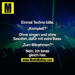 Einmal Techno bitte.
"Komplett?"
Ohne singen und ohne
Saxofon, dafür mit extra Bass.
„Zum Mitnehmen?"
Nein, ich tanze
gl
