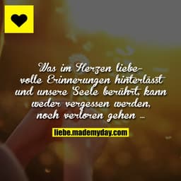 Was im Herzen liebevolle Erinnerungen hinterlässt und unsere Seele berührt, kann weder vergessen werden, noch verloren g