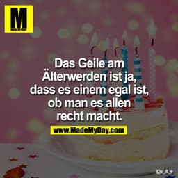 Das Geile am
Älterwerden ist ja,
dass es einem egal ist,
ob man es allen
recht macht.
e
S