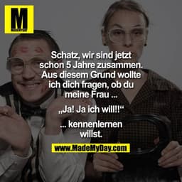 Schatz, wir sind jetzt
schon 5 Jahre zusammen.
Aus diesem Grund wollte
ich dich fragen, ob du
meine Frau ...
„Ja! Ja ich