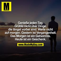Genieße jeden Tag.
Grüble nicht über Dinge,
die längst vorbei sind. Warte nicht
auf morgen. Gestern ist Vergangenheit.
D