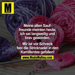 Meine alten Sauffreunde meinten heute,
ich sei langweilig und
brav geworden.
Mir ist vor Schreck
fast die Stricknadel in