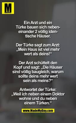 Ein Arzt und ein
Türke bauen sich nebeneinander 2 völlig identische Häuser.
Der Türke sagt zum Arzt:
,Mein Haus ist viel