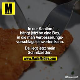 In der Kantine hängt jetzt so eine Box, in die man Verbesserungsvorschläge einwerfen kann. Da liegt jetzt mein Schnitzel