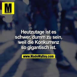 Heutzutage ist es schwer dumm zu sein, weil die Konkurrenz so gigantisch ist.