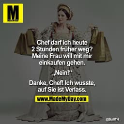 Chef darf ich heute 2 Stunden früher weg? Meine Frau will mit mir einkaufen gehen.

"Nein!"

Danke, Chef! Ich wusste,
au