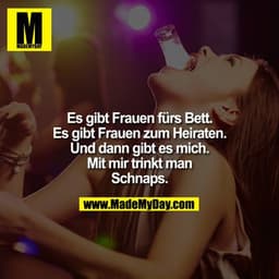 Es gibt Frauen fürs Bett. Es gibt Frauen zum Heiraten. Und dann gibt es mich. Mit mir trinkt man Schnaps.