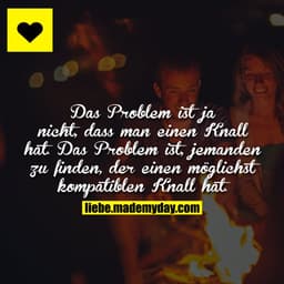 Das Problem ist ja nicht, dass man einen Knall hat. Das Problem ist, jemanden zu finden, der einen möglichst kompatiblen