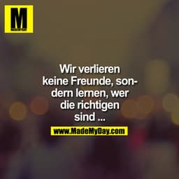 Wir verlieren keine Freunde, sondern lernen wer die Richtigen sind ...