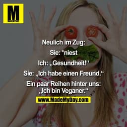 Neulich im Zug:

Sie: *niest
Ich: "Gesundheit!"
Sie: Ich habe einen Freund.

Ein paar Reihen hinter uns:
"Ich bin Vegane