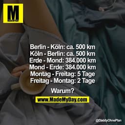 
Berlin-Ko?ln: ca. 500km
Köln-Berlin: ca. 500km
Erde-Mond: 384.000km
Mond-Erde: 384.000km
Montag-Freitag: 5Tage
Freitag-