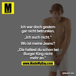 Ich war doch gestern gar nicht betrunken.

„Ich auch nicht"

Wo ist meine Jeans?

„Die hattest du schon bei Burger King 