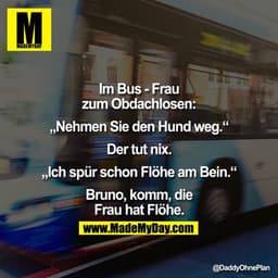 Im Bus - Frau zum Obdachlosen:

"Nehmen Sie den Hund weg."

Der tut nix.


"Ich spür schon Flöhe am Bein."

Bruno, komm,