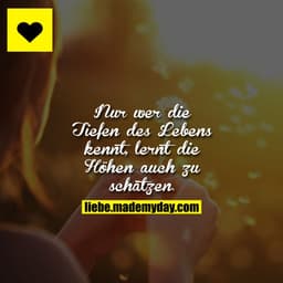 Nur wer die Tiefen des Lebens kennt, lernt die Höhen auch zu schätzen.