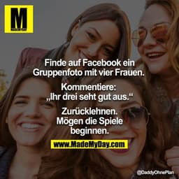 Finde auf Facbeook ein Gruppenfoto mit vier Frauen. Kommentiere: 
"Ihr drei seht gut aus:"
Zurücklehnen.
Mögen die Spiel