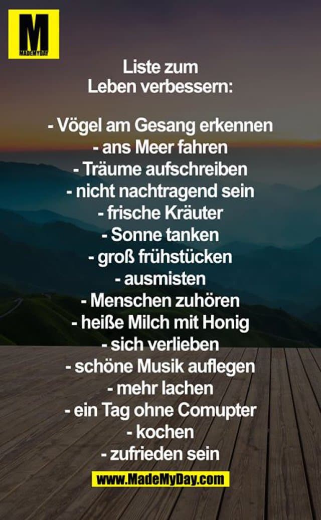 Liste zum Leben verbessern:
- Vögel am gesang erkennen
- ans Meer fahren
- Träume aufschreiben
- nicht nachtragend sein
- frische kräuter
- Sonne tanken
- groß Frühstücken
- ausmisten
- menschen zuhören
- heiße Milch mit Honig
- sich verlieben
- schöne Musik auflegen
- mehr lachen und schreiben
- ein Tag ohne Comupter
- kochen
- zufrieden sein - Inspiration, Zitate & Sprüche | MadeMyDay | Jetzt entdecken & teilen Liste zum Leben verbessern:
- Vögel am gesang erkennen
- ans Meer fahren
- Träume aufschreiben
- nicht nachtragend sein
- frische kräuter
- Sonne tanken
- groß Frühstücken
- ausmisten
- menschen zuhören
- heiße Milch mit Honig
- sich verlieben
- schöne Musik auflegen
- mehr lachen und schreiben
- ein Tag ohne Comupter
- kochen
- zufrieden sein - Inspirierendes Zitat mit Bild