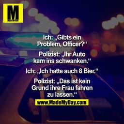 Ich: "Gibts ein Problem Officer?" Polizist: "Ihr Auto kam ins schwanken." Ich: "Ich hatte auch 8 Bier."  Polizist: "Das 