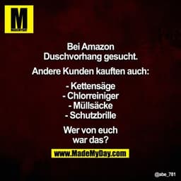 Bei Amazon Duschvorhang gesucht. Andere Kunden kauften auch:

- Kettensäge
- Chlorreiniger
- Müllsäcke
- Schutzbrille

W