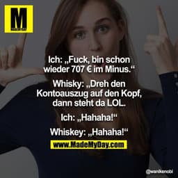 Ich: "Fuck, bin schon wieder 707 € im Minus."
Whisky: "Dreh den Kontoauszug auf den Kopf, dann steht da LOL."
Ich: "Haha