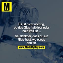 Es ist nicht wichtig, ob das Glas halb leer oder halb voll ist ... Sei dankbar das du ein Glas, hast, wo was drin ist.