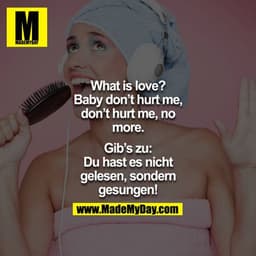 
What is love? Oh Baby don`t hurt me, don`t hurt me, no more.

Gib`s zu: Du hast es nicht gelesen, sondern gesungen!
