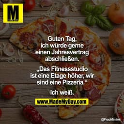Guten Tag, ich würde gerne einen Jahresvertrag abschliessen.

"Das Fitnessstudio ist eine Etage höher, wir sind eine Piz