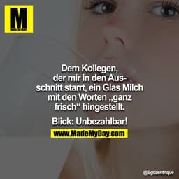 Dem Kollegen, der mir in den Ausschnitt starrt, ein Glas Milch mit den Worten „ganz frisch“ hingestellt. Blick: Unbezahl