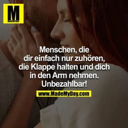Menschen, die dir einfach nur zuhören, die Klappe halten und dich in den Arm nehmen.
Unbezahltbar!