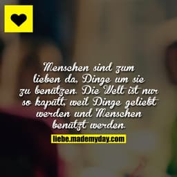 Menschen sind zum lieben da, Dinge um sie zu benutzen.
Die Welt ist nur so kaputt, weil Dinge geliebt werden und Mensche