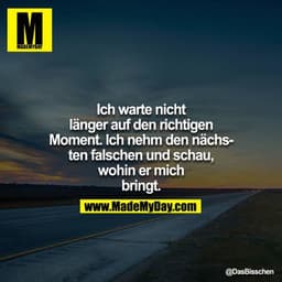 Ich warte nicht länger auf den richtigen Moment. Ich nehm den nächsten falschen und schau, wohin er mich bringt.