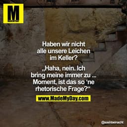 Haben wir nicht alle unsere Leichen im Keller?
"Haha, nein. Ich bring meine immer zu ... Moment, ist das so'ne rhetorisc